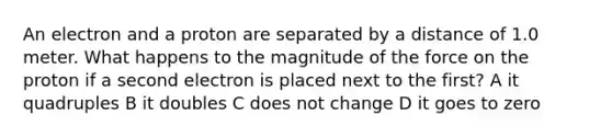 An electron and a proton are separated by a distance of 1.0 meter. What happens to the magnitude of the force on the proton if a second electron is placed next to the first? A it quadruples B it doubles C does not change D it goes to zero