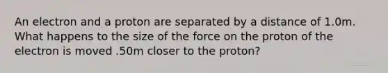 An electron and a proton are separated by a distance of 1.0m. What happens to the size of the force on the proton of the electron is moved .50m closer to the proton?