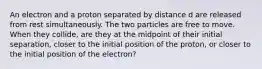 An electron and a proton separated by distance d are released from rest simultaneously. The two particles are free to move. When they collide, are they at the midpoint of their initial separation, closer to the initial position of the proton, or closer to the initial position of the electron?