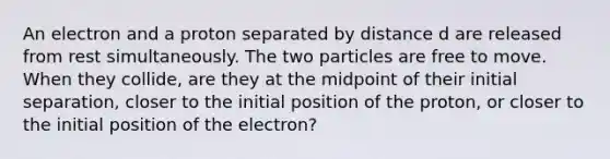 An electron and a proton separated by distance d are released from rest simultaneously. The two particles are free to move. When they collide, are they at the midpoint of their initial separation, closer to the initial position of the proton, or closer to the initial position of the electron?