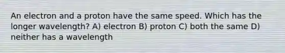 An electron and a proton have the same speed. Which has the longer wavelength? A) electron B) proton C) both the same D) neither has a wavelength