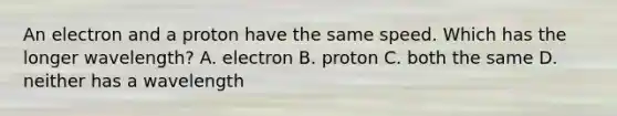 An electron and a proton have the same speed. Which has the longer wavelength? A. electron B. proton C. both the same D. neither has a wavelength