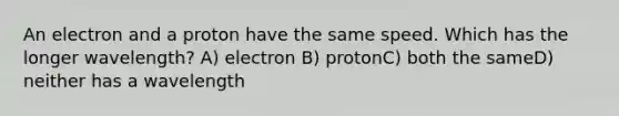 An electron and a proton have the same speed. Which has the longer wavelength? A) electron B) protonC) both the sameD) neither has a wavelength