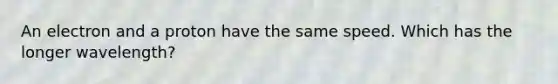 An electron and a proton have the same speed. Which has the longer wavelength?