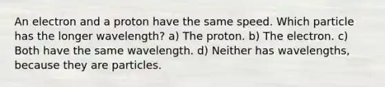 An electron and a proton have the same speed. Which particle has the longer wavelength? a) The proton. b) The electron. c) Both have the same wavelength. d) Neither has wavelengths, because they are particles.