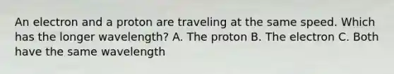 An electron and a proton are traveling at the same speed. Which has the longer wavelength? A. The proton B. The electron C. Both have the same wavelength