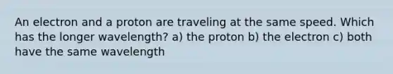 An electron and a proton are traveling at the same speed. Which has the longer wavelength? a) the proton b) the electron c) both have the same wavelength