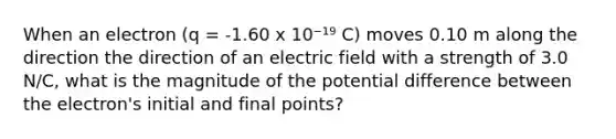 When an electron (q = -1.60 x 10⁻¹⁹ C) moves 0.10 m along the direction the direction of an electric field with a strength of 3.0 N/C, what is the magnitude of the potential difference between the electron's initial and final points?