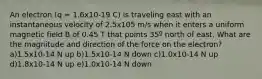 An electron (q = 1.6x10-19 C) is traveling east with an instantaneous velocity of 2.5x105 m/s when it enters a uniform magnetic field B of 0.45 T that points 35º north of east. What are the magnitude and direction of the force on the electron? a)1.5x10-14 N up b)1.5x10-14 N down c)1.0x10-14 N up d)1.8x10-14 N up e)1.0x10-14 N down