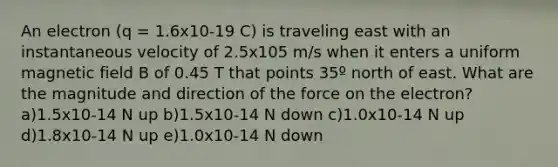 An electron (q = 1.6x10-19 C) is traveling east with an instantaneous velocity of 2.5x105 m/s when it enters a uniform magnetic field B of 0.45 T that points 35º north of east. What are the magnitude and direction of the force on the electron? a)1.5x10-14 N up b)1.5x10-14 N down c)1.0x10-14 N up d)1.8x10-14 N up e)1.0x10-14 N down