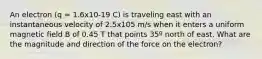 An electron (q = 1.6x10-19 C) is traveling east with an instantaneous velocity of 2.5x105 m/s when it enters a uniform magnetic field B of 0.45 T that points 35º north of east. What are the magnitude and direction of the force on the electron?