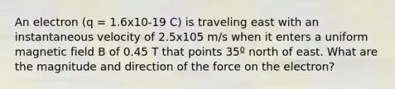 An electron (q = 1.6x10-19 C) is traveling east with an instantaneous velocity of 2.5x105 m/s when it enters a uniform magnetic field B of 0.45 T that points 35º north of east. What are the magnitude and direction of the force on the electron?