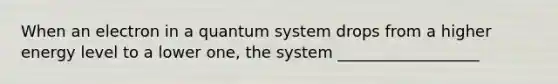 When an electron in a quantum system drops from a higher energy level to a lower one, the system __________________