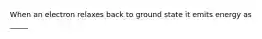 When an electron relaxes back to ground state it emits energy as _____