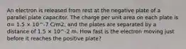 An electron is released from rest at the negative plate of a parallel plate capacitor. The charge per unit area on each plate is σ= 1.5 × 10^-7 C/m2, and the plates are separated by a distance of 1.5 × 10^-2 m. How fast is the electron moving just before it reaches the positive plate?