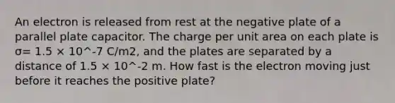 An electron is released from rest at the negative plate of a parallel plate capacitor. The charge per unit area on each plate is σ= 1.5 × 10^-7 C/m2, and the plates are separated by a distance of 1.5 × 10^-2 m. How fast is the electron moving just before it reaches the positive plate?