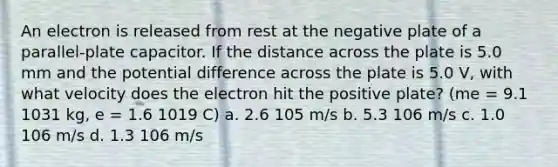 An electron is released from rest at the negative plate of a parallel-plate capacitor. If the distance across the plate is 5.0 mm and the potential difference across the plate is 5.0 V, with what velocity does the electron hit the positive plate? (me = 9.1 1031 kg, e = 1.6 1019 C) a. 2.6 105 m/s b. 5.3 106 m/s c. 1.0 106 m/s d. 1.3 106 m/s