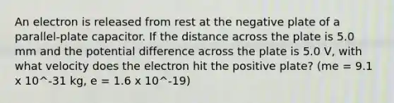 An electron is released from rest at the negative plate of a parallel-plate capacitor. If the distance across the plate is 5.0 mm and the potential difference across the plate is 5.0 V, with what velocity does the electron hit the positive plate? (me = 9.1 x 10^-31 kg, e = 1.6 x 10^-19)