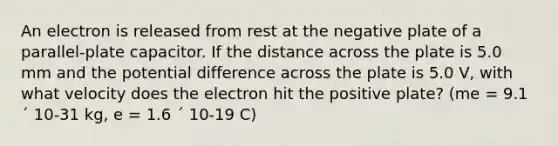 An electron is released from rest at the negative plate of a parallel-plate capacitor. If the distance across the plate is 5.0 mm and the potential difference across the plate is 5.0 V, with what velocity does the electron hit the positive plate? (me = 9.1 ´ 10-31 kg, e = 1.6 ´ 10-19 C)