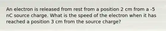 An electron is released from rest from a position 2 cm from a -5 nC source charge. What is the speed of the electron when it has reached a position 3 cm from the source charge?