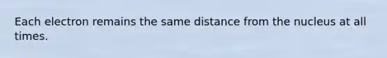 Each electron remains the same distance from the nucleus at all times.