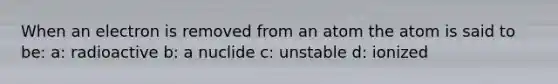 When an electron is removed from an atom the atom is said to be: a: radioactive b: a nuclide c: unstable d: ionized