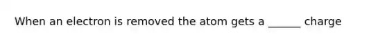 When an electron is removed the atom gets a ______ charge