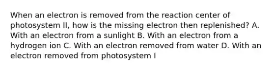 When an electron is removed from the reaction center of photosystem II, how is the missing electron then replenished? A. With an electron from a sunlight B. With an electron from a hydrogen ion C. With an electron removed from water D. With an electron removed from photosystem I