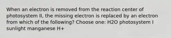 When an electron is removed from the reaction center of photosystem II, the missing electron is replaced by an electron from which of the following? Choose one: H2O photosystem I sunlight manganese H+