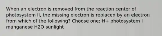 When an electron is removed from the reaction center of photosystem II, the missing electron is replaced by an electron from which of the following? Choose one: H+ photosystem I manganese H2O sunlight