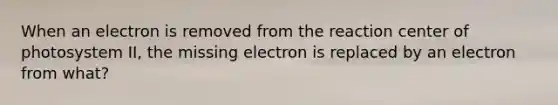 When an electron is removed from the reaction center of photosystem II, the missing electron is replaced by an electron from what?