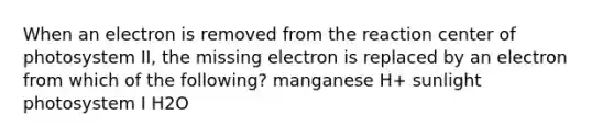 When an electron is removed from the reaction center of photosystem II, the missing electron is replaced by an electron from which of the following? manganese H+ sunlight photosystem I H2O