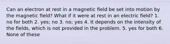 Can an electron at rest in a magnetic ﬁeld be set into motion by the magnetic ﬁeld? What if it were at rest in an electric ﬁeld? 1. no for both 2. yes; no 3. no; yes 4. It depends on the intensity of the ﬁelds, which is not provided in the problem. 5. yes for both 6. None of these