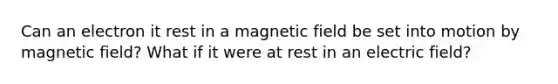 Can an electron it rest in a magnetic field be set into motion by magnetic field? What if it were at rest in an electric field?