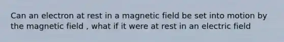 Can an electron at rest in a magnetic field be set into motion by the magnetic field , what if it were at rest in an electric field