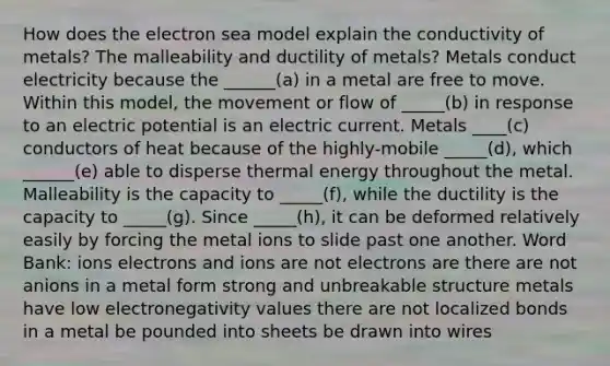 How does the electron sea model explain the conductivity of metals? The malleability and ductility of metals? Metals conduct electricity because the ______(a) in a metal are free to move. Within this model, the movement or flow of _____(b) in response to an electric potential is an electric current. Metals ____(c) conductors of heat because of the highly-mobile _____(d), which ______(e) able to disperse thermal energy throughout the metal. Malleability is the capacity to _____(f), while the ductility is the capacity to _____(g). Since _____(h), it can be deformed relatively easily by forcing the metal ions to slide past one another. Word Bank: ions electrons and ions are not electrons are there are not anions in a metal form strong and unbreakable structure metals have low electronegativity values there are not localized bonds in a metal be pounded into sheets be drawn into wires