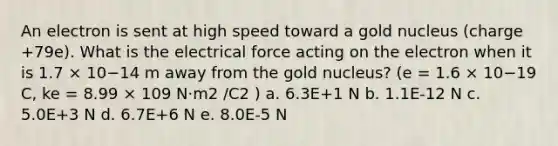 An electron is sent at high speed toward a gold nucleus (charge +79e). What is the electrical force acting on the electron when it is 1.7 × 10−14 m away from the gold nucleus? (e = 1.6 × 10−19 C, ke = 8.99 × 109 N·m2 /C2 ) a. 6.3E+1 N b. 1.1E-12 N c. 5.0E+3 N d. 6.7E+6 N e. 8.0E-5 N