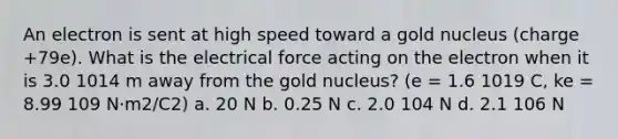 An electron is sent at high speed toward a gold nucleus (charge +79e). What is the electrical force acting on the electron when it is 3.0 1014 m away from the gold nucleus? (e = 1.6 1019 C, ke = 8.99 109 N·m2/C2) a. 20 N b. 0.25 N c. 2.0 104 N d. 2.1 106 N