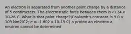 An electron is separated from another point charge by a distance of 5 centimeters. The electrostatic force between them is -9.24 x 10-26 C. What is that point charge?(Coulomb's constant is 9.0 × 109 Nm2/C2; e = -1.602 x 10-19 C) a proton an electron a neutron cannot be determined