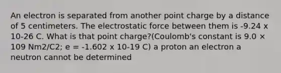 An electron is separated from another point charge by a distance of 5 centimeters. The electrostatic force between them is -9.24 x 10-26 C. What is that point charge?(Coulomb's constant is 9.0 × 109 Nm2/C2; e = -1.602 x 10-19 C) a proton an electron a neutron cannot be determined