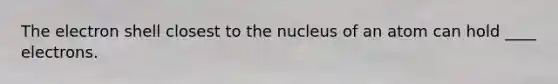 The electron shell closest to the nucleus of an atom can hold ____ electrons.