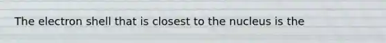 The electron shell that is closest to the nucleus is the