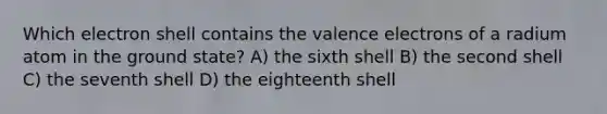 Which electron shell contains the <a href='https://www.questionai.com/knowledge/knWZpHTJT4-valence-electrons' class='anchor-knowledge'>valence electrons</a> of a radium atom in the ground state? A) the sixth shell B) the second shell C) the seventh shell D) the eighteenth shell