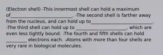 (Electron shell) -This innermost shell can hold a maximum of___________________________. -The second shell is farther away from the nucleus, and can hold up to___________________________. -The third shell can hold up to ______________________, which are even less tightly bound. -The fourth and fifth shells can hold _________ electrons each. -Atoms with more than four shells are very rare in biological molecules.