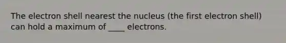 The electron shell nearest the nucleus (the first electron shell) can hold a maximum of ____ electrons.