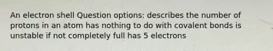 An electron shell Question options: describes the number of protons in an atom has nothing to do with covalent bonds is unstable if not completely full has 5 electrons