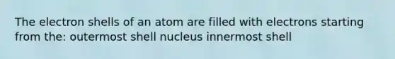 The electron shells of an atom are filled with electrons starting from the: outermost shell nucleus innermost shell