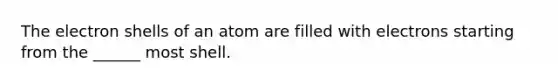 The electron shells of an atom are filled with electrons starting from the ______ most shell.
