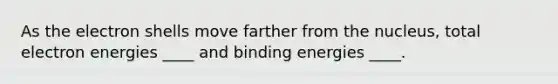 As the electron shells move farther from the nucleus, total electron energies ____ and binding energies ____.