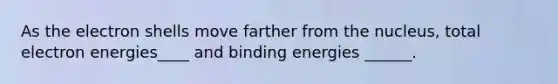 As the electron shells move farther from the nucleus, total electron energies____ and binding energies ______.